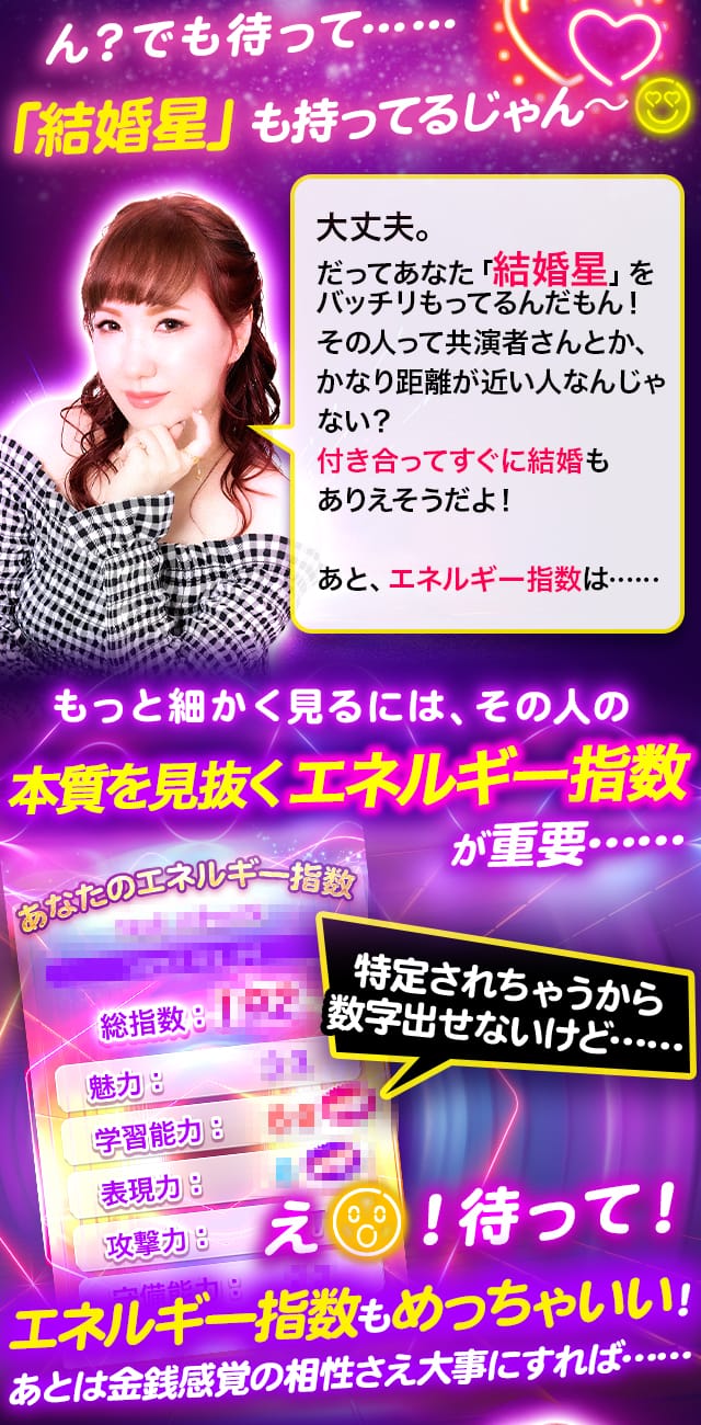 ん?でも待って……「結婚星」も持ってるじゃん~ 大丈夫。だってあなた「結婚星」をバッチリもってるんだもん!その人って共演者さんとか、かなり距離が近い人なんじゃない?付き合ってすぐに結婚もありえそうだよ! あと、エネルギー指数は…… もっと細かく見るには、その人の本質を見抜くエネルギー指数が重要…… 特定されちゃうから数字出せないけど……え!待って!エネルギー指数もめっちゃいい!あとは金銭感覚の相性さえ大事にすれば……