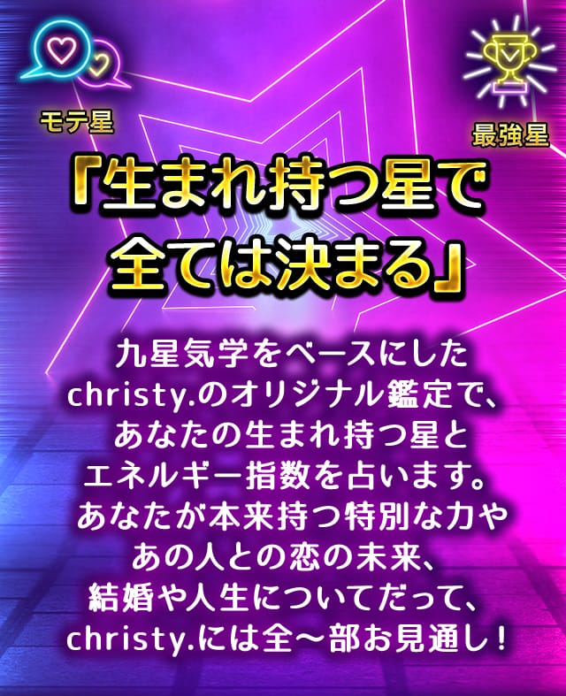『生まれ持つ星で全ては決まる』 九星気学をベースにしたchristy.のオリジナル鑑定で、あなたの生まれ持つ星とエネルギー指数を占います。あなたが本来持つ特別な力やあの人との恋の未来、結婚や人生についてだって、christy.には全～部お見通し！