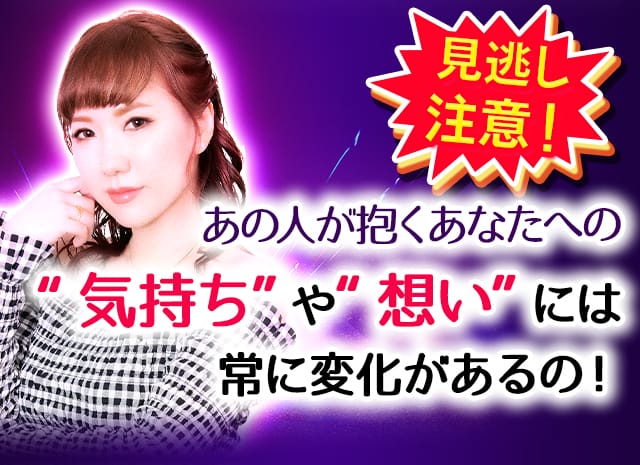見逃し注意！あの人が抱くあなたへの“気持ち”や“想い”には常に変化があるの！